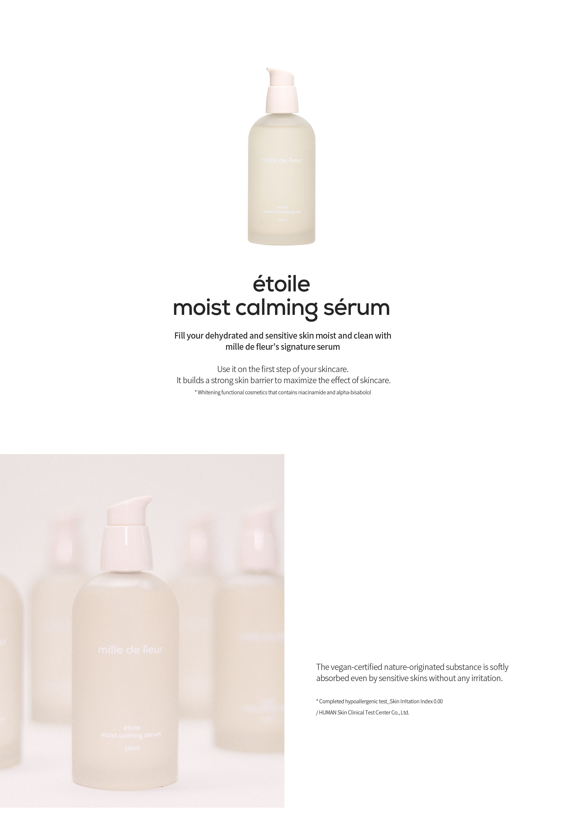 étoile moist calming sérum, Fill your dehydrated and sensitive skin moist and clean with mille de fleur’s signature serum, Use it on the first step of your skincare. It builds a strong skin barrier to maximize the effect of skincare. * Whitening functional cosmetics that contains niacinamide and alpha-bisabolol, The vegan-certified nature-originated substance is softly
            absorbed even by sensitive skins without any irritation. * Completed hypoallergenic test_Skin Irritation Index 0.00 / HUMAN Skin Clinical Test Center Co., Ltd.